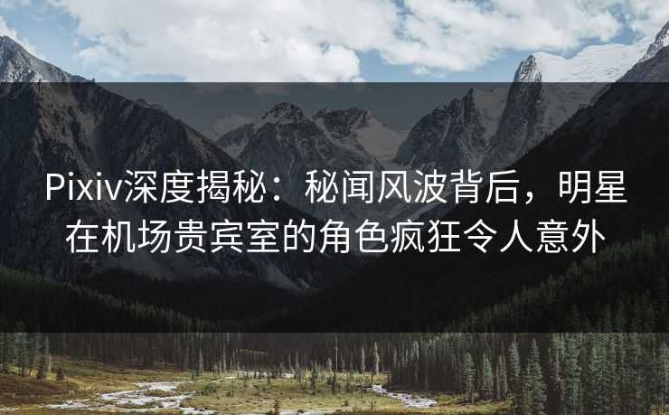 Pixiv深度揭秘：秘闻风波背后，明星在机场贵宾室的角色疯狂令人意外
