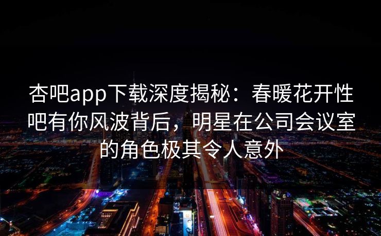 杏吧app下载深度揭秘：春暖花开性吧有你风波背后，明星在公司会议室的角色极其令人意外
