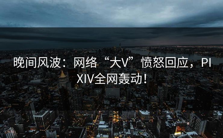 晚间风波：网络“大V”愤怒回应，PIXIV全网轰动！