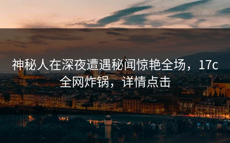 神秘人在深夜遭遇秘闻惊艳全场,17c全网炸锅,详情点击 神秘人在深夜遭遇秘闻惊艳全场,17c全网炸锅,详情点击
