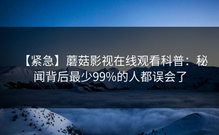 【紧急】蘑菇影视在线观看科普:秘闻背后最少99%的人都误会了 【紧急】蘑菇影视在线观看科普:秘闻背后最少99%的人都误会了