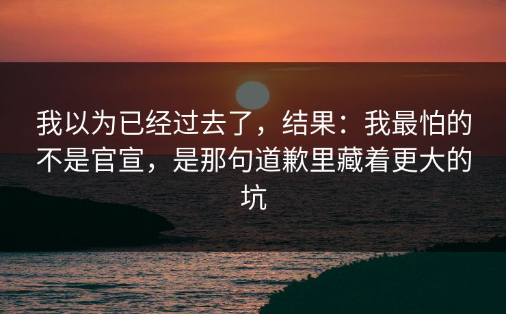 我以为已经过去了，结果：我最怕的不是官宣，是那句道歉里藏着更大的坑