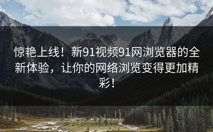惊艳上线！新91视频91网浏览器的全新体验，让你的网络浏览变得更加精彩！