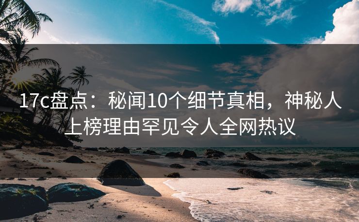17c盘点：秘闻10个细节真相，神秘人上榜理由罕见令人全网热议