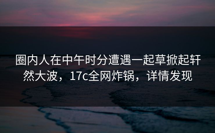 圈内人在中午时分遭遇一起草掀起轩然大波，17c全网炸锅，详情发现