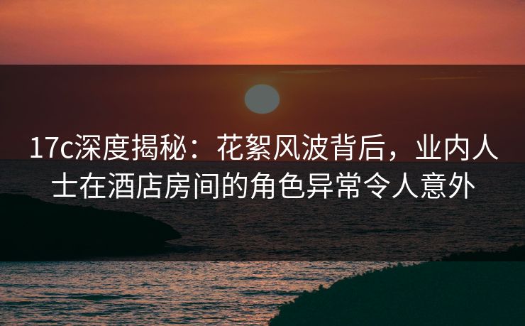 17c深度揭秘：花絮风波背后，业内人士在酒店房间的角色异常令人意外