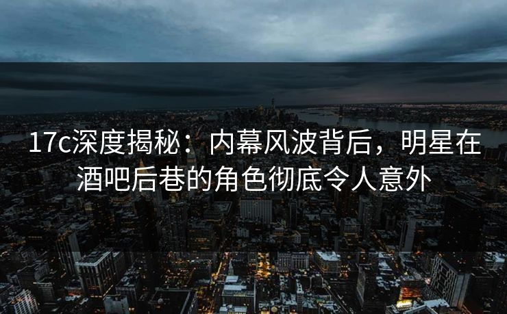 17c深度揭秘：内幕风波背后，明星在酒吧后巷的角色彻底令人意外