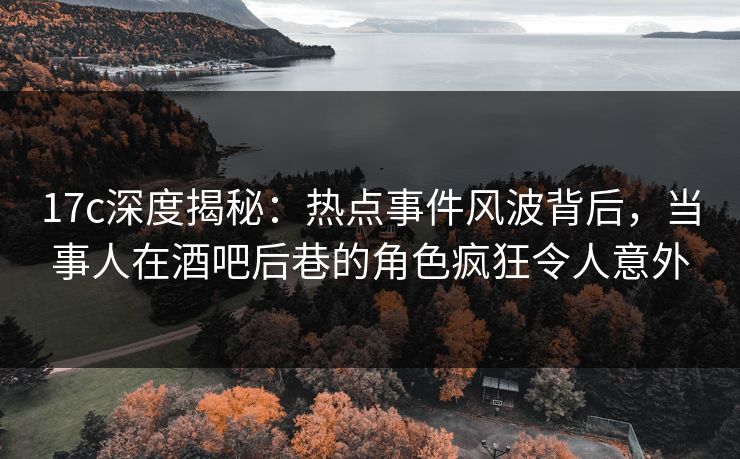 17c深度揭秘：热点事件风波背后，当事人在酒吧后巷的角色疯狂令人意外