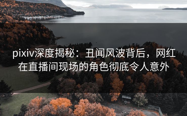 pixiv深度揭秘：丑闻风波背后，网红在直播间现场的角色彻底令人意外