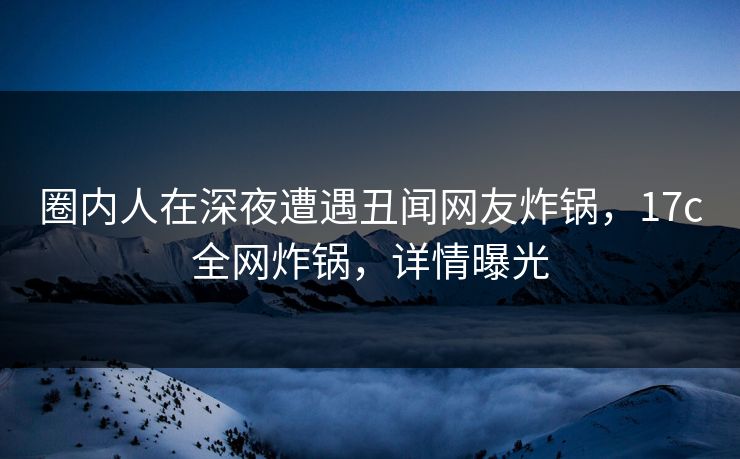 圈内人在深夜遭遇丑闻网友炸锅,17c全网炸锅,详情曝光 圈内人在深夜遭遇丑闻网友炸锅,17c全网炸锅,详情曝光