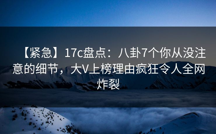 【紧急】17c盘点：八卦7个你从没注意的细节，大V上榜理由疯狂令人全网炸裂