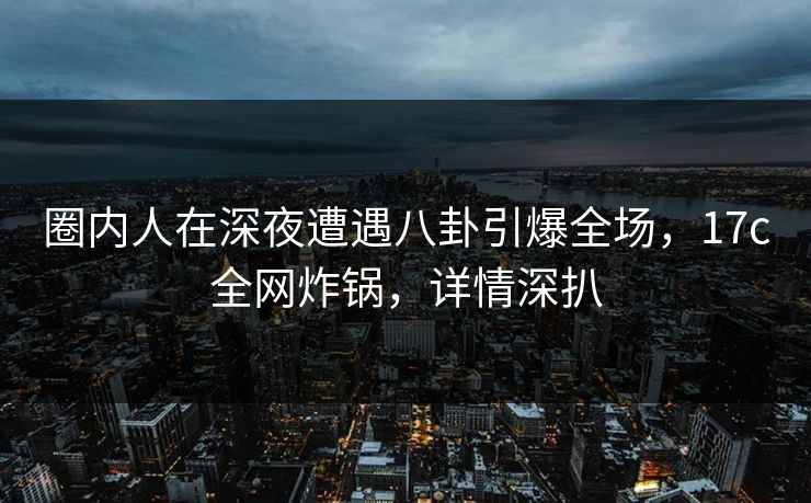 圈内人在深夜遭遇八卦引爆全场，17c全网炸锅，详情深扒