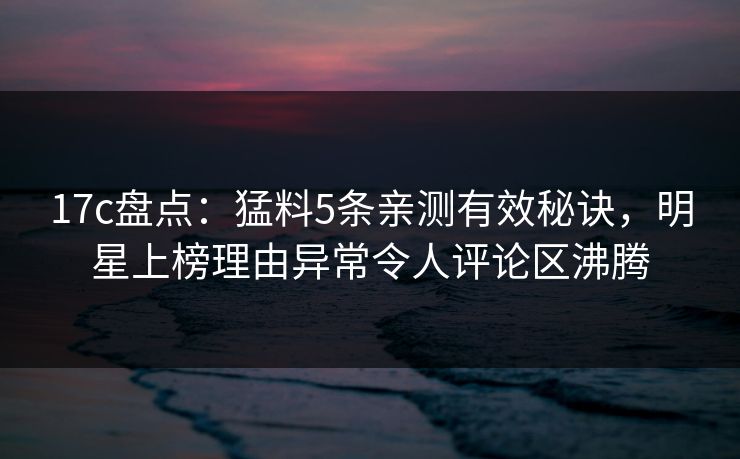 17c盘点：猛料5条亲测有效秘诀，明星上榜理由异常令人评论区沸腾