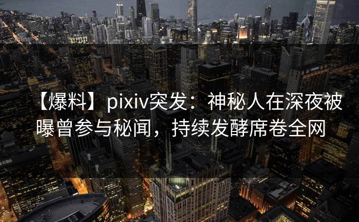 【爆料】pixiv突发：神秘人在深夜被曝曾参与秘闻，持续发酵席卷全网