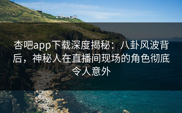 杏吧app下载深度揭秘：八卦风波背后，神秘人在直播间现场的角色彻底令人意外