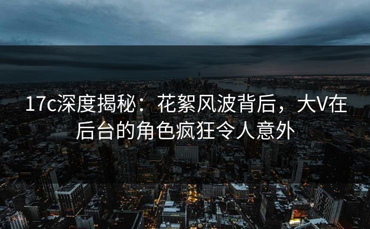 17c深度揭秘：花絮风波背后，大V在后台的角色疯狂令人意外