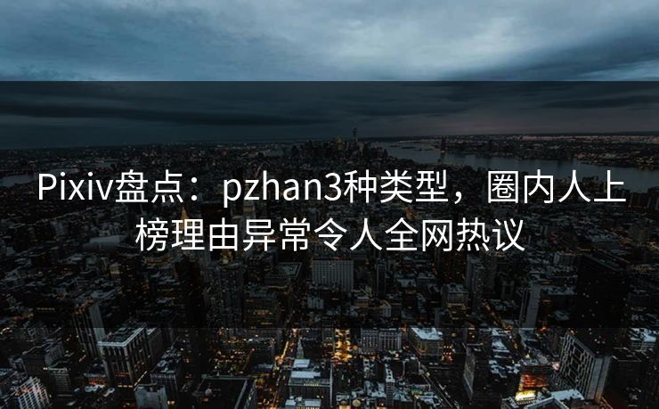 Pixiv盘点：pzhan3种类型，圈内人上榜理由异常令人全网热议