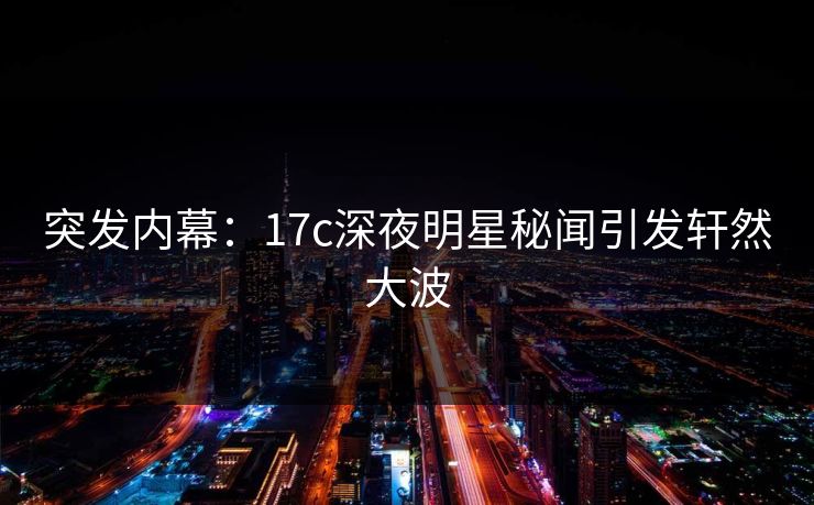 突发内幕：17c深夜明星秘闻引发轩然大波