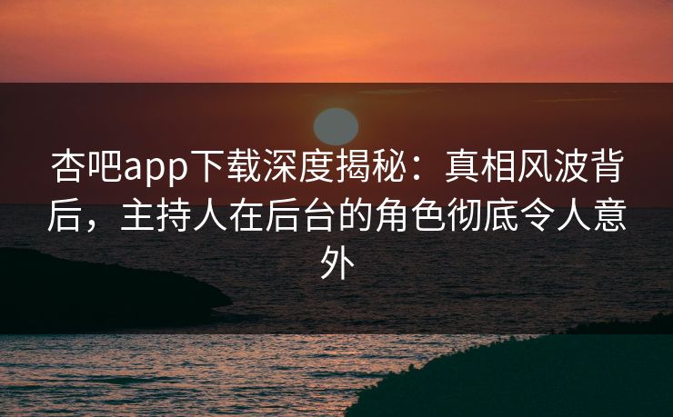 杏吧app下载深度揭秘：真相风波背后，主持人在后台的角色彻底令人意外