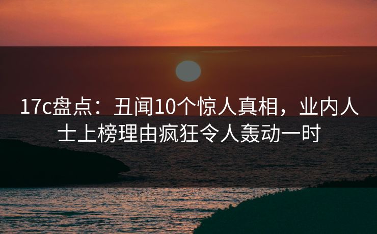 17c盘点：丑闻10个惊人真相，业内人士上榜理由疯狂令人轰动一时