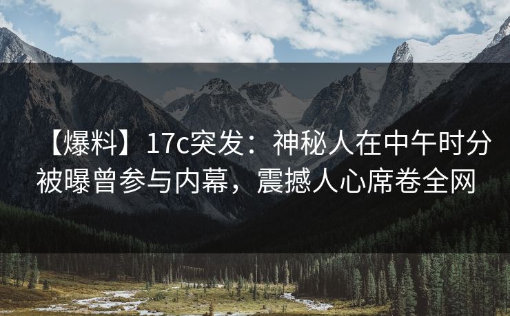 【爆料】17c突发：神秘人在中午时分被曝曾参与内幕，震撼人心席卷全网