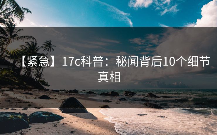 【紧急】17c科普：秘闻背后10个细节真相