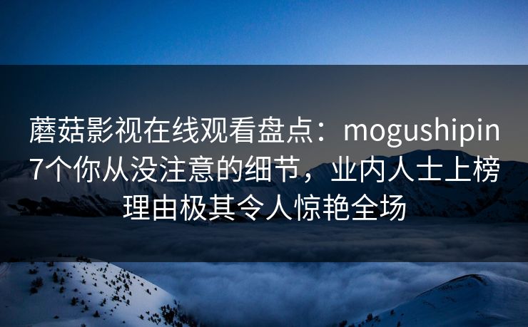蘑菇影视在线观看盘点：mogushipin7个你从没注意的细节，业内人士上榜理由极其令人惊艳全场