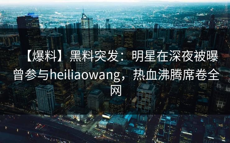【爆料】黑料突发：明星在深夜被曝曾参与heiliaowang，热血沸腾席卷全网