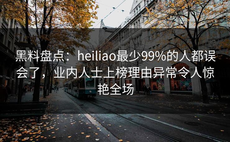 黑料盘点：heiliao最少99%的人都误会了，业内人士上榜理由异常令人惊艳全场