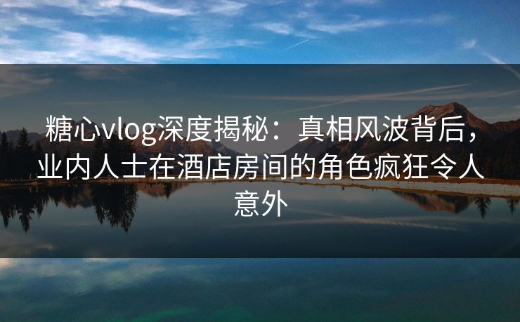 糖心vlog深度揭秘:真相风波背后,业内人士在酒店房间的角色疯狂令人意外 糖心vlog深度揭秘:真相风波背后,业内人士在酒店房间的角色疯狂令人意外