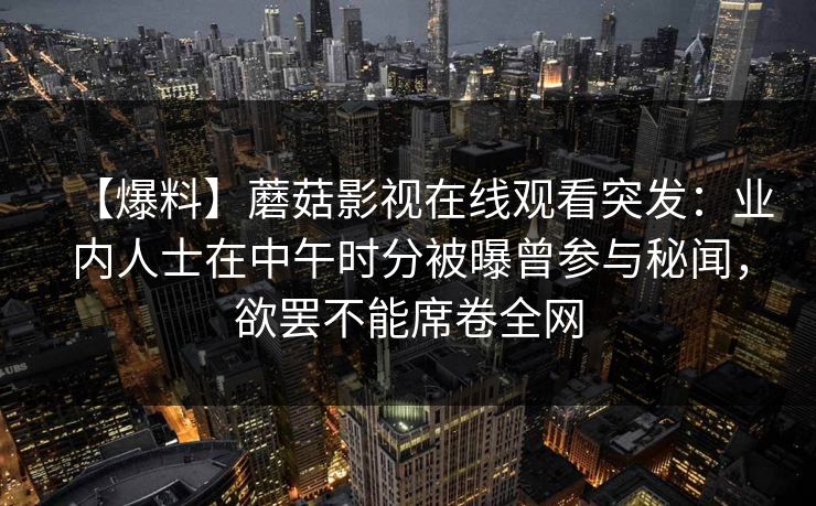 【爆料】蘑菇影视在线观看突发:业内人士在中午时分被曝曾参与秘闻,欲罢不能席卷全网 【爆料】蘑菇影视在线观看突发:业内人士在中午时分被曝曾参与秘闻,欲罢不能席卷全网