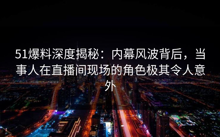 51爆料深度揭秘：内幕风波背后，当事人在直播间现场的角色极其令人意外