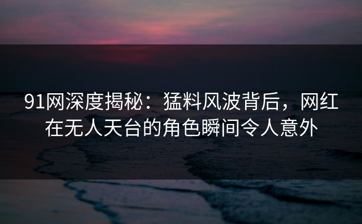 91网深度揭秘：猛料风波背后，网红在无人天台的角色瞬间令人意外