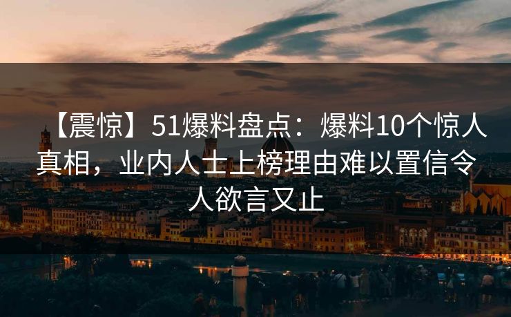 【震惊】51爆料盘点：爆料10个惊人真相，业内人士上榜理由难以置信令人欲言又止
