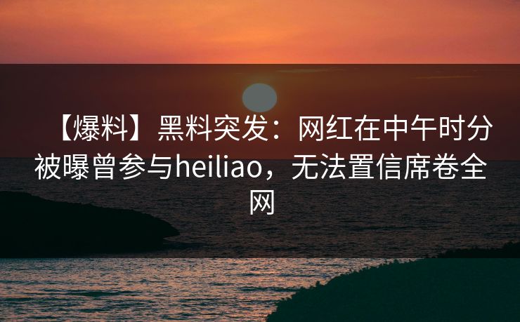 【爆料】黑料突发：网红在中午时分被曝曾参与heiliao，无法置信席卷全网
