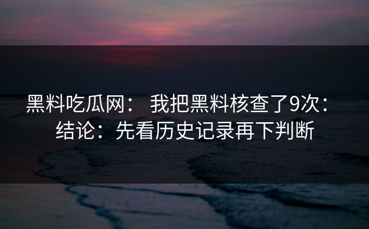 黑料吃瓜网： 我把黑料核查了9次： 结论：先看历史记录再下判断