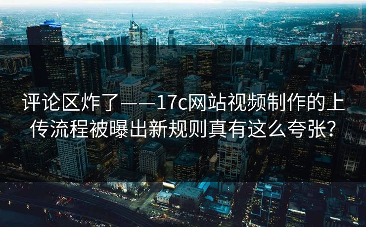 评论区炸了——17c网站视频制作的上传流程被曝出新规则真有这么夸张? 评论区炸了——17c网站视频制作的上传流程被曝出新规则真有这么夸张?