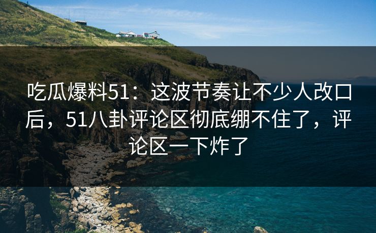 吃瓜爆料51：这波节奏让不少人改口后，51八卦评论区彻底绷不住了，评论区一下炸了