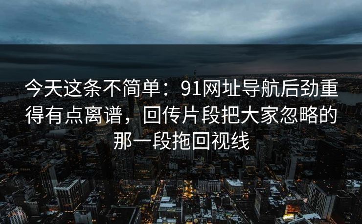 今天这条不简单：91网址导航后劲重得有点离谱，回传片段把大家忽略的那一段拖回视线