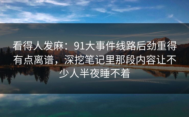看得人发麻：91大事件线路后劲重得有点离谱，深挖笔记里那段内容让不少人半夜睡不着